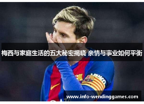 梅西与家庭生活的五大秘密揭晓 亲情与事业如何平衡