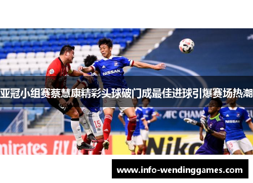 亚冠小组赛蔡慧康精彩头球破门成最佳进球引爆赛场热潮