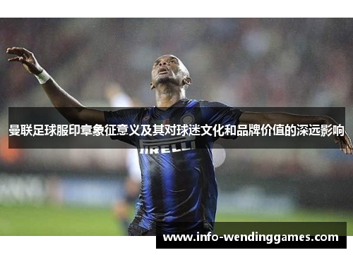曼联足球服印章象征意义及其对球迷文化和品牌价值的深远影响