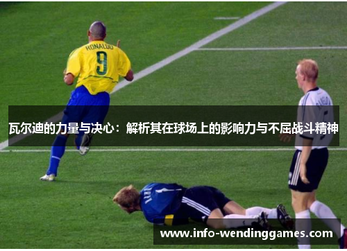 瓦尔迪的力量与决心：解析其在球场上的影响力与不屈战斗精神